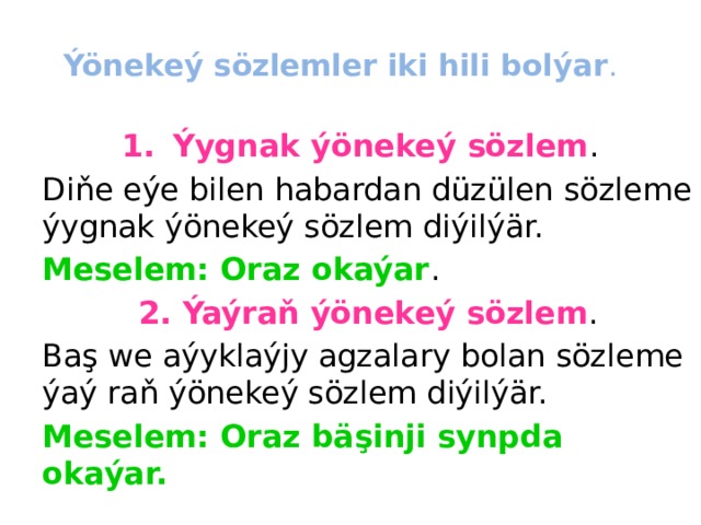 Ýönekeý sözlemler iki hili bolýar .   Ýygnak ýönekeý sözlem . Diňe eýe bilen habardan düzülen sözleme ýygnak ýönekeý sözlem diýilýär. Meselem: Oraz okaýar . 2. Ýaýraň ýönekeý sözlem . Baş we aýyklaýjy agzalary bolan sözleme ýaý raň ýönekeý sözlem diýilýär. Meselem: Oraz bäşinji synpda okaýar. 