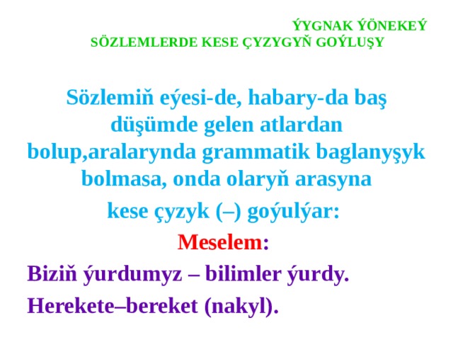  ÝYGNAK ÝÖNEKEÝ SÖZLEMLERDE KESE ÇYZYGYŇ GOÝLUŞY   Sözlemiň eýesi-de, habary-da baş düşümde gelen atlardan bolup,aralarynda grammatik baglanyşyk bolmasa, onda olaryň arasyna kese çyzyk (–) goýulýar: Meselem : Biziň ýurdumyz – bilimler ýurdy. Herekete–bereket (nakyl). 