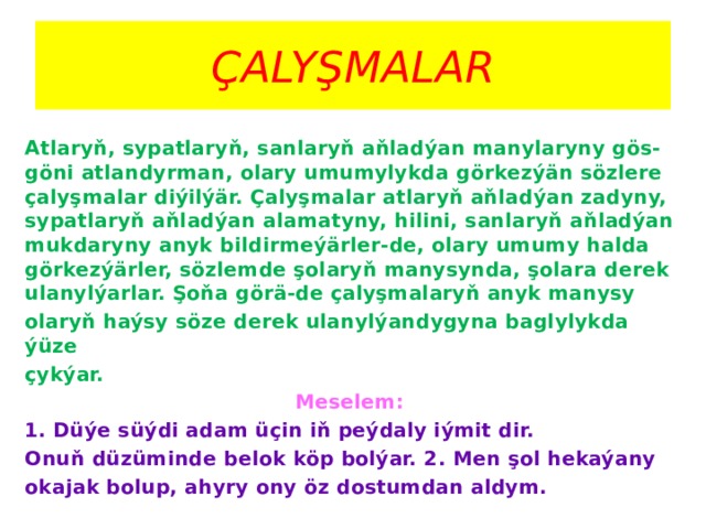 ÇALYŞMALAR Atlaryň, sypatlaryň, sanlaryň aňladýan manylaryny gös-göni atlandyrman, olary umumylykda görkezýän sözlere çalyşmalar diýilýär. Çalyşmalar atlaryň aňladýan zadyny, sypatlaryň aňladýan alamatyny, hilini, sanlaryň aňladýan mukdaryny anyk bildirmeýärler-de, olary umumy halda görkezýärler, sözlemde şolaryň manysynda, şolara derek ulanylýarlar. Şoňa görä-de çalyşmalaryň anyk manysy olaryň haýsy söze derek ulanylýandygyna baglylykda ýüze çykýar. Meselem: 1. Düýe süýdi adam üçin iň peýdaly iýmit dir. Onuň düzüminde belok köp bolýar. 2. Men şol hekaýany okajak bolup, ahyry ony öz dostumdan aldym. 