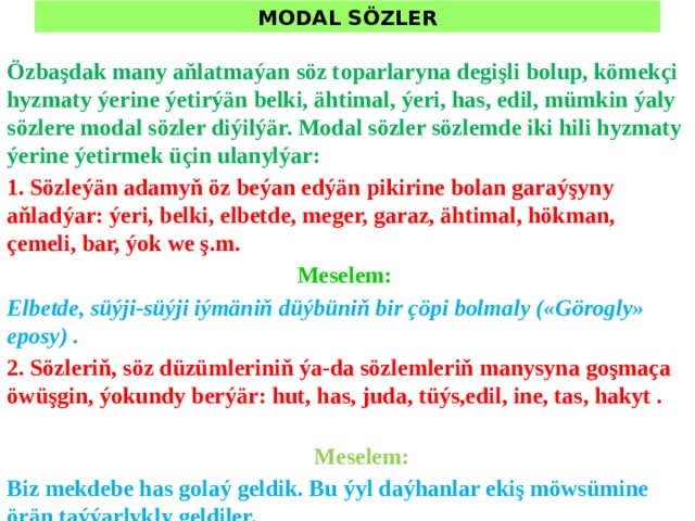 MODAL SÖZLER Özbaşdak many aňlatmaýan söz toparlaryna degişli bolup, kömekçi hyzmaty ýerine ýetirýän belki, ähtimal, ýeri, has, edil, mümkin ýaly sözlere modal sözler diýilýär. Modal sözler sözlemde iki hili hyzmaty ýerine ýetirmek üçin ulanylýar: 1. Sözleýän adamyň öz beýan edýän pikirine bolan garaýşyny aňladýar: ýeri, belki, elbetde, meger, garaz, ähtimal, hökman, çemeli, bar, ýok we ş.m. Meselem: Elbetde, süýji-süýji iýmäniň düýbüniň bir çöpi bolmaly («Görogly» eposy) . 2. Sözleriň, söz düzümleriniň ýa-da sözlemleriň manysyna goşmaça öwüşgin, ýokundy berýär: hut, has, juda, tüýs,edil, ine, tas, hakyt .  Meselem: Biz mekdebe has golaý geldik. Bu ýyl daýhanlar ekiş möwsümine örän taýýarlykly geldiler. 