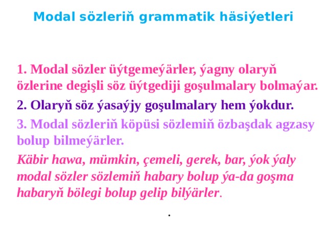 Modal sözleriň grammatik häsiýetleri   1. Modal sözler üýtgemeýärler, ýagny olaryň özlerine degişli söz üýtgediji goşulmalary bolmaýar. 2. Olaryň söz ýasaýjy goşulmalary hem ýokdur. 3. Modal sözleriň köpüsi sözlemiň özbaşdak agzasy bolup bilmeýärler. Käbir hawa, mümkin, çemeli, gerek, bar, ýok ýaly modal sözler sözlemiň habary bolup ýa-da goşma habaryň bölegi bolup gelip bilýärler . . 