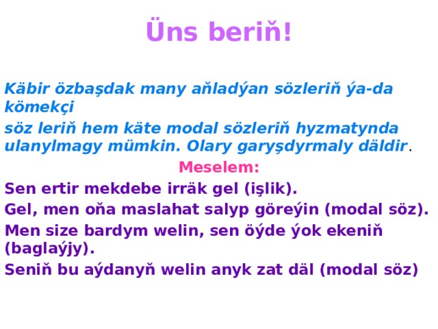 Üns beriň!   Käbir özbaşdak many aňladýan sözleriň ýa-da kömekçi söz leriň hem käte modal sözleriň hyzmatynda ulanylmagy mümkin. Olary garyşdyrmaly däldir . Meselem: Sen ertir mekdebe irräk gel (işlik). Gel, men oňa maslahat salyp göreýin (modal söz). Men size bardym welin, sen öýde ýok ekeniň (baglaýjy). Seniň bu aýdanyň welin anyk zat däl (modal söz) 