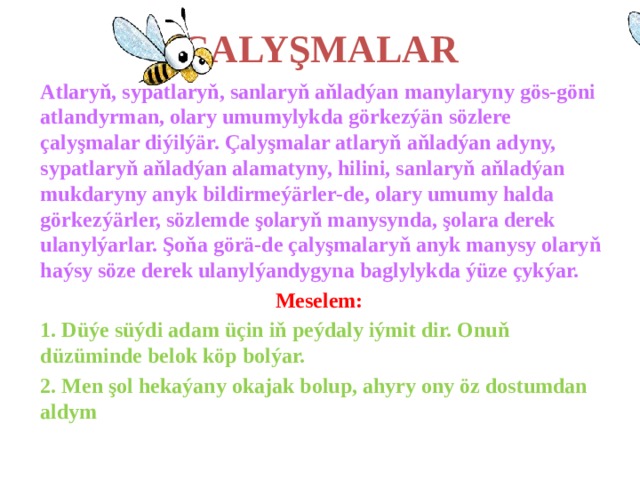 ÇALYŞMALAR Atlaryň, sypatlaryň, sanlaryň aňladýan manylaryny gös-göni atlandyrman, olary umumylykda görkezýän sözlere çalyşmalar diýilýär. Çalyşmalar atlaryň aňladýan adyny, sypatlaryň aňladýan alamatyny, hilini, sanlaryň aňladýan mukdaryny anyk bildirmeýärler-de, olary umumy halda görkezýärler, sözlemde şolaryň manysynda, şolara derek ulanylýarlar. Şoňa görä-de çalyşmalaryň anyk manysy olaryň haýsy söze derek ulanylýandygyna baglylykda ýüze çykýar. Meselem: 1. Düýe süýdi adam üçin iň peýdaly iýmit dir. Onuň düzüminde belok köp bolýar. 2. Men şol hekaýany okajak bolup, ahyry ony öz dostumdan aldym 