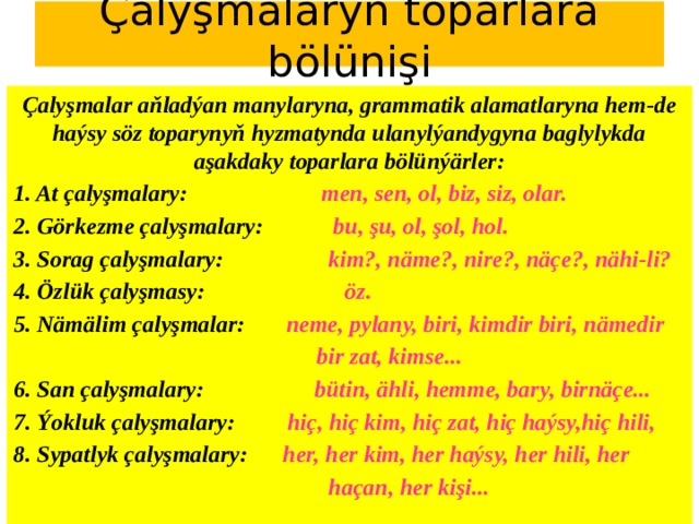 Çalyşmalaryň toparlara bölünişi Çalyşmalar aňladýan manylaryna, grammatik alamatlaryna hem-de haýsy söz toparynyň hyzmatynda ulanylýandygyna baglylykda aşakdaky toparlara bölünýärler: 1. At çalyşmalary: men, sen, ol, biz, siz, olar. 2. Görkezme çalyşmalary: bu, şu, ol, şol, hol. 3. Sorag çalyşmalary: kim?, näme?, nire?, näçe?, nähi-li? 4. Özlük çalyşmasy: öz. 5. Nämälim çalyşmalar: neme, pylany, biri, kimdir biri, nämedir  bir zat, kimse... 6. San çalyşmalary: bütin, ähli, hemme, bary, birnäçe... 7. Ýokluk çalyşmalary: hiç, hiç kim, hiç zat, hiç haýsy,hiç hili, 8. Sypatlyk çalyşmalary: her, her kim, her haýsy, her hili, her  haçan, her kişi... 