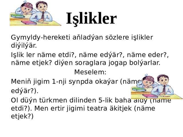 Işlikler Gymyldy-hereketi aňladýan sözlere işlikler diýilýär. Işlik ler näme etdi?, näme edýär?, näme eder?, näme etjek? diýen soraglara jogap bolýarlar. Meselem: Meniň jigim 1-nji synpda okaýar (näme edýär?). Ol düýn türkmen dilinden 5-lik baha aldy (näme etdi?). Men ertir jigimi teatra äkitjek (näme etjek?) 