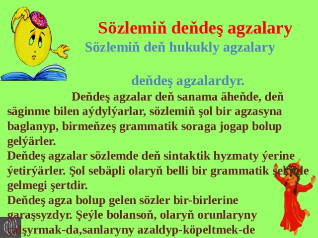  Sözlemiň deňdeş agzalary  Sözlemiň deň hukukly agzalary  deňdeş agzalardyr.  Deňdeş agzalar deň sanama äheňde, deň säginme bilen aýdylýarlar, sözlemiň şol bir agzasyna baglanyp, birmeňzeş grammatik soraga jogap bolup gelýärler. Deňdeş agzalar sözlemde deň sintaktik hyzmaty ýerine ýetirýärler. Şol sebäpli olaryň belli bir grammatik şekilde gelmegi şertdir. Deňdeş agza bolup gelen sözler bir-birlerine garaşsyzdyr. Şeýle bolansoň, olaryň orunlaryny çalşyrmak-da,sanlaryny azaldyp-köpeltmek-de  mümkin.  