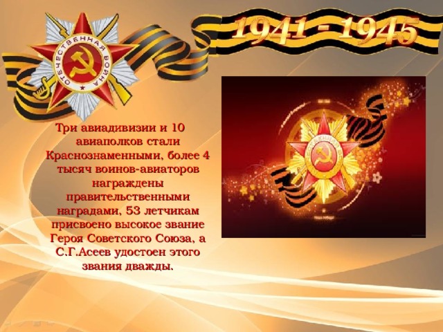 Три авиадивизии и 10 авиаполков стали Краснознаменными, более 4 тысяч воинов-авиаторов награждены правительственными наградами, 53 летчикам присвоено высокое звание Героя Советского Союза, а С.Г.Асеев удостоен этого звания дважды.   