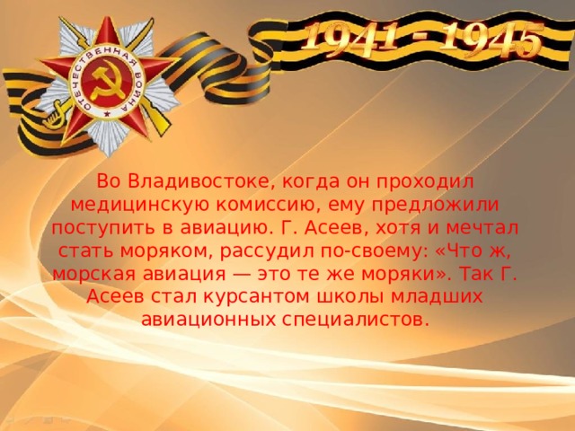 Во Владивостоке, когда он проходил медицинскую комиссию, ему предложили поступить в авиацию. Г. Асеев, хотя и мечтал стать моряком, рассудил по-своему: «Что ж, морская авиация — это те же моряки». Так Г. Асеев стал курсантом школы младших авиационных специалистов. 