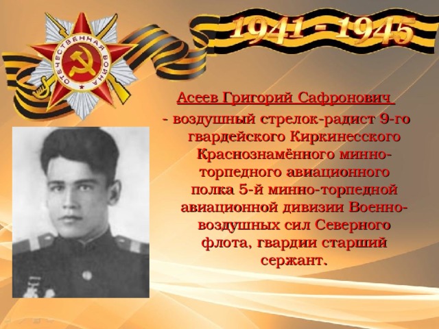  Асеев Григорий Сафронович - воздушный стрелок-радист 9-го гвардейского Киркинесского Краснознамённого минно-торпедного авиационного полка 5-й минно-торпедной авиационной дивизии Военно-воздушных сил Северного флота, гвардии старший сержант. 