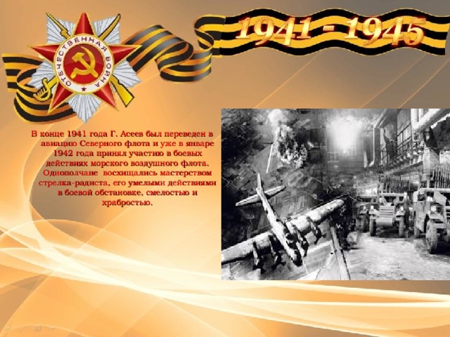 В конце 1941 года Г. Асеев был переведен в авиацию Северного флота и уже в январе 1942 года принял участию в боевых действиях морского воздушного флота. Однополчане восхищались мастерством стрелка-радиста, его умелыми действиями в боевой обстановке, смелостью и храбростью. 