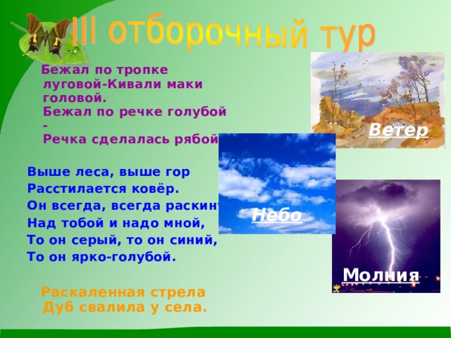  Бежал по тропке луговой-Кивали маки головой.  Бежал по речке голубой -  Речка сделалась рябой.   Выше леса, выше гор Расстилается ковёр. Он всегда, всегда раскинут Над тобой и надо мной, То он серый, то он синий, То он ярко-голубой.   Раскаленная стрела  Дуб свалила у села.   Ветер Небо Молния 