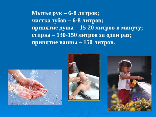 Мытье рук – 6-8 литров; чистка зубов – 6-8 литров; принятие душа – 15-20 литров в минуту; стирка – 130-150 литров за один раз; принятие ванны – 150 литров. 
