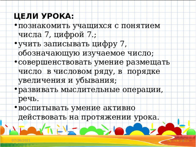 ЦЕЛИ УРОКА: познакомить учащихся с понятием числа 7, цифрой 7.; учить записывать цифру 7, обозначающую изучаемое число; совершенствовать умение размещать число в числовом ряду, в порядке увеличения и убывания; развивать мыслительные операции, речь. воспитывать умение активно действовать на протяжении урока. 07/26/2021  