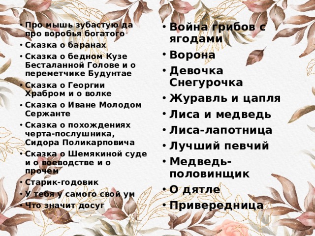 Война грибов с ягодами Ворона Девочка Снегурочка Журавль и цапля Лиса и медведь Лиса-лапотница Лучший певчий Медведь-половинщик О дятле Привередница Про мышь зубастую да про воробья богатого Сказка о баранах Сказка о бедном Кузе Бесталанной Голове и о переметчике Будунтае Сказка о Георгии Храбром и о волке Сказка о Иване Молодом Сержанте Сказка о похождениях черта-послушника, Сидора Поликарповича Сказка о Шемякиной суде и о воеводстве и о прочем Старик-годовик У тебя у самого свой ум Что значит досуг 