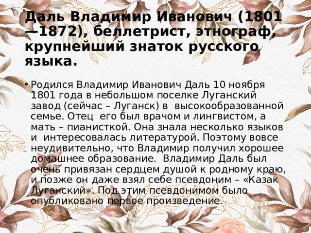 Даль Владимир Иванович (1801—1872), беллетрист, этнограф, крупнейший знаток русского языка.   Родился Владимир Иванович Даль 10 ноября 1801 года в небольшом поселке Луганский завод (сейчас – Луганск) в высокообразованной семье. Отец его был врачом и лингвистом, а мать – пианисткой. Она знала несколько языков и интересовалась литературой. Поэтому вовсе неудивительно, что Владимир получил хорошее домашнее образование. Владимир Даль был очень привязан сердцем душой к родному краю, и позже он даже взял себе псевдоним – «Казак Луганский». Под этим псевдонимом было опубликовано первое произведение. 
