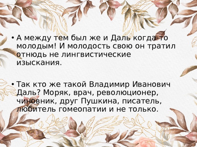 А между тем был же и Даль когда-то молодым! И молодость свою он тратил отнюдь не лингвистические изыскания. Так кто же такой Владимир Иванович Даль? Моряк, врач, революционер, чиновник, друг Пушкина, писатель, любитель гомеопатии и не только. 