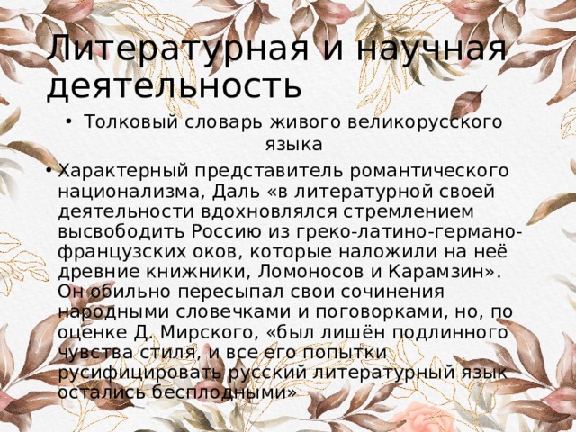 Литературная и научная деятельность Толковый словарь живого великорусского языка Характерный представитель романтического национализма, Даль «в литературной своей деятельности вдохновлялся стремлением высвободить Россию из греко-латино-германо-французских оков, которые наложили на неё древние книжники, Ломоносов и Карамзин». Он обильно пересыпал свои сочинения народными словечками и поговорками, но, по оценке Д. Мирского, «был лишён подлинного чувства стиля, и все его попытки русифицировать русский литературный язык остались бесплодными» 