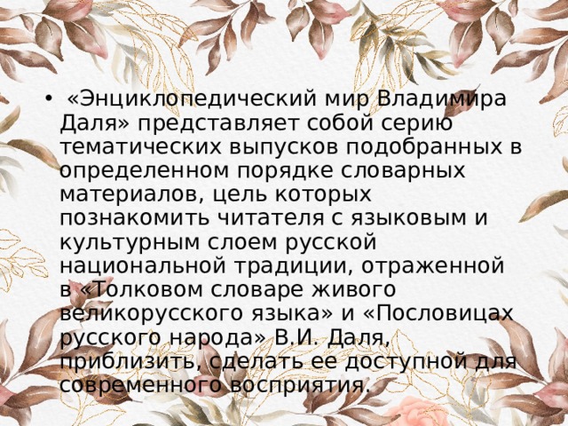  «Энциклопедический мир Владимира Даля» представляет собой серию тематических выпусков подобранных в определенном порядке словарных материалов, цель которых познакомить читателя с языковым и культурным слоем русской национальной традиции, отраженной в «Толковом словаре живого великорусского языка» и «Пословицах русского народа» В.И. Даля, приблизить, сделать ее доступной для современного восприятия. 