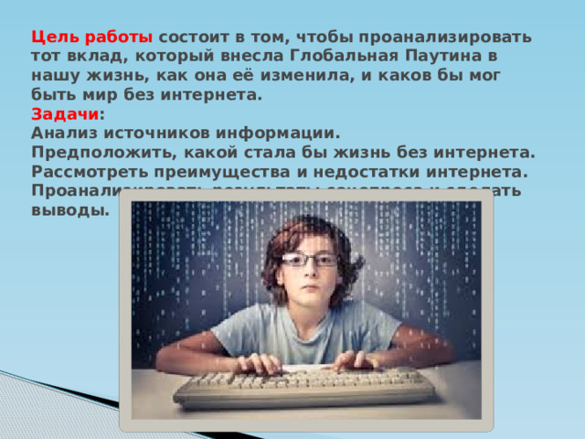 Цель работы состоит в том, чтобы проанализировать тот вклад, который внесла Глобальная Паутина в нашу жизнь, как она её изменила, и каков бы мог быть мир без интернета.  Задачи :  Анализ источников информации.  Предположить, какой стала бы жизнь без интернета.  Рассмотреть преимущества и недостатки интернета.  Проанализировать результаты соцопроса и сделать выводы.   