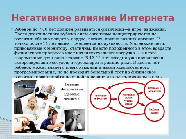 Негативное влияние Интернета Ребенок до 7-10 лет должен развиваться физически—в игре, движении. После десятилетнего рубежа силы организма концентрируются на развитии обмена веществ, сердца, легких, других важных органов. И только после 14 лет акцент смещается на духовность. Маленькие дети, прикованные к монитору, статичны. Вместо положенного в этом возрасте физического прогресса идет интеллектуальная нагрузка — в итоге современные дети рано стареют. В 13-14 лет сегодня уже появляются склерозирование сосудов, атеросклероз и ранние раки. В десять лет ребенок может владеть тремя языками и азами компьютерного программирования, но не проходит банальный тест на физическое развитие: ровно пройти по одной половице и попасть мячиком в цель. 