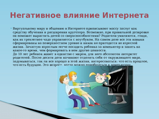 Негативное влияние Интернета Виртуальному миру и общению в Интернете приписывают массу заслуг как средству обучения и расширения кругозора. Возможно, при правильной дозировке он поможет вырастить детей со сверхспособностями? Родители умиляются, глядя, как их трехлетнее чадо управляется с ноутбуком. На самом деле все эти навыки сформированы на поверхностном уровне и никак не пригодятся во взрослой жизни. Зачастую взрослым легче посадить ребенка за компьютер и занять на какое-то время, чем формировать в нем другие ценности.  До 10 лет ребенок живет в единстве с миром, для него абсолютен авторитет родителей. После десяти дети начинают отделять себя от окружающего мира, задумываться, так ли все хорошо в этой жизни, интересоваться: что есть прошлое, что есть будущее. Это возраст, когда можно приобщаться к компьютеру. 