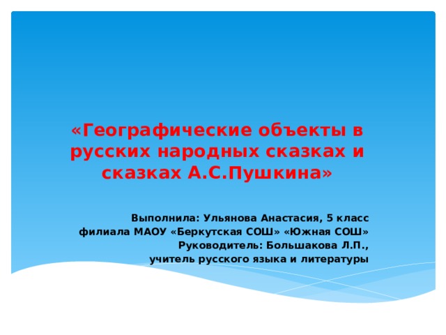  «Географические объекты в русских народных сказках и сказках А.С.Пушкина»   Выполнила: Ульянова Анастасия, 5 класс филиала МАОУ «Беркутская СОШ» «Южная СОШ» Руководитель: Большакова Л.П.,  учитель русского языка и литературы 