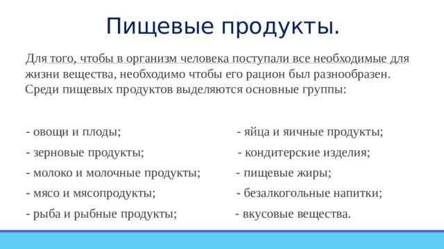 Пищевые продукты. Для того, чтобы в организм человека поступали все необходимые для жизни вещества, необходимо чтобы его рацион был разнообразен. Среди пищевых продуктов выделяются основные группы: - овощи и плоды; - яйца и яичные продукты; - зерновые продукты; - кондитерские изделия; - молоко и молочные продукты; - пищевые жиры; - мясо и мясопродукты; - безалкогольные напитки; - рыба и рыбные продукты; - вкусовые вещества. 