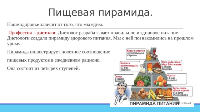 Пищевая пирамида. Наше здоровье зависит от того, что мы едим.  Профессия – диетолог. Диетолог разрабатывает правильное и здоровое питание. Диетологи создали пирамиду здорового питания. Мы с ней познакомились на прошлом уроке. Пирамида иллюстрирует полезное соотношение пищевых продуктов в ежедневном рационе. Она состоит из четырёх ступеней. 