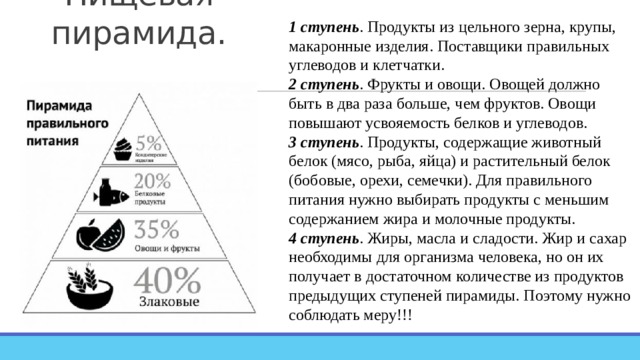 Пищевая пирамида. 1 ступень . Продукты из цельного зерна, крупы, макаронные изделия. Поставщики правильных углеводов и клетчатки. 2 ступень . Фрукты и овощи. Овощей должно быть в два раза больше, чем фруктов. Овощи повышают усвояемость белков и углеводов. 3 ступень . Продукты, содержащие животный белок (мясо, рыба, яйца) и растительный белок (бобовые, орехи, семечки). Для правильного питания нужно выбирать продукты с меньшим содержанием жира и молочные продукты. 4 ступень . Жиры, масла и сладости. Жир и сахар необходимы для организма человека, но он их получает в достаточном количестве из продуктов предыдущих ступеней пирамиды. Поэтому нужно соблюдать меру!!! 