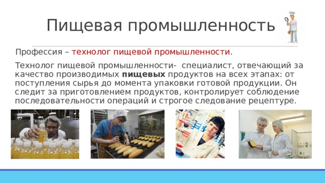 Пищевая промышленность. Профессия – технолог пищевой промышленности . Технолог пищевой промышленности- специалист, отвечающий за качество производимых  пищевых  продуктов на всех этапах: от поступления сырья до момента упаковки готовой продукции. Он следит за приготовлением продуктов, контролирует соблюдение последовательности операций и строгое следование рецептуре. 