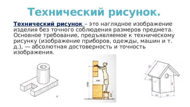 Технический рисунок. Технический рисунок – это наглядное изображение изделия без точного соблюдения размеров предмета. Основное требование, предъявляемое к техническому рисунку (изображение приборов, одежды, машин и т. д.), — абсолютная достоверность и точность изображения. 