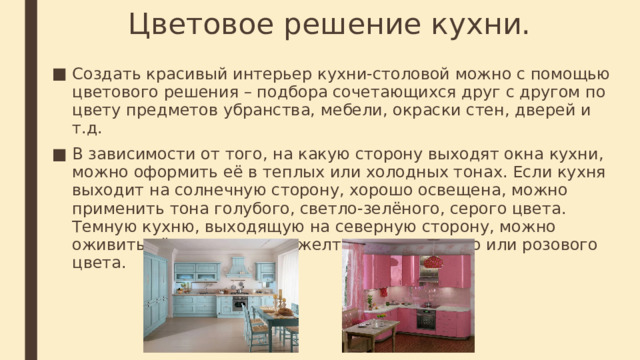Цветовое решение кухни. Создать красивый интерьер кухни-столовой можно с помощью цветового решения – подбора сочетающихся друг с другом по цвету предметов убранства, мебели, окраски стен, дверей и т.д. В зависимости от того, на какую сторону выходят окна кухни, можно оформить её в теплых или холодных тонах. Если кухня выходит на солнечную сторону, хорошо освещена, можно применить тона голубого, светло-зелёного, серого цвета. Темную кухню, выходящую на северную сторону, можно оживить тёплыми тонами желтого, оранжевого или розового цвета. 