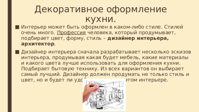 Декоративное оформление кухни. Интерьер может быть оформлен в каком-либо стиле. Стилей очень много. Профессия человека, который продумывает, подбирает цвет, форму, стиль – дизайнер интерьера, архитектор . Дизайнер интерьера сначала разрабатывает несколько эскизов интерьера, продумывая какая будет мебель, какие материалы и какого цвета лучше использовать для оформления кухни. Подбирает бытовую технику. Из всех вариантов он выбирает самый лучший. Дизайнер должен продумать не только стиль и цвет, но и будет ли удобно человеку в этом интерьере. 