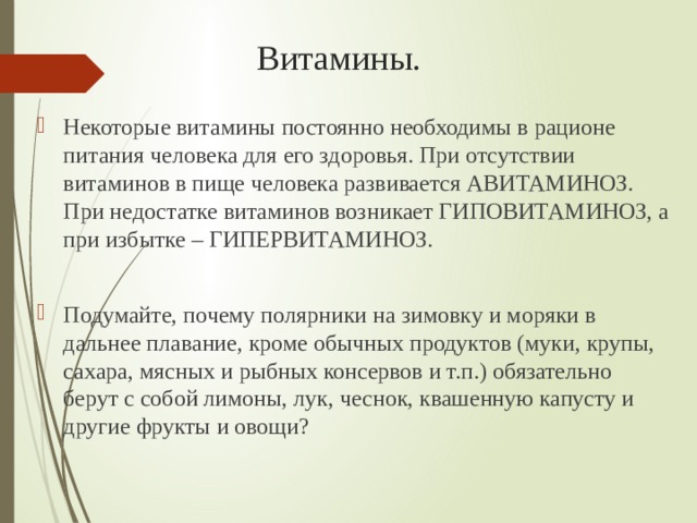 Витамины. Некоторые витамины постоянно необходимы в рационе питания человека для его здоровья. При отсутствии витаминов в пище человека развивается АВИТАМИНОЗ. При недостатке витаминов возникает ГИПОВИТАМИНОЗ, а при избытке – ГИПЕРВИТАМИНОЗ. Подумайте, почему полярники на зимовку и моряки в дальнее плавание, кроме обычных продуктов (муки, крупы, сахара, мясных и рыбных консервов и т.п.) обязательно берут с собой лимоны, лук, чеснок, квашенную капусту и другие фрукты и овощи? 