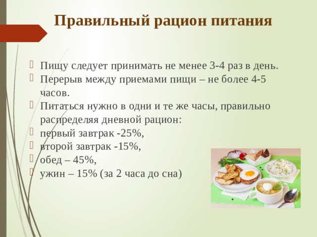 Правильный рацион питания Пищу следует принимать не менее 3-4 раз в день.  Перерыв между приемами пищи – не более 4-5 часов. Питаться нужно в одни и те же часы, правильно распределяя дневной рацион: первый завтрак -25%, второй завтрак -15%, обед – 45%, ужин – 15% (за 2 часа до сна) 