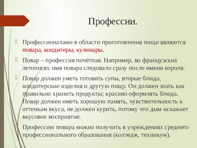 Профессии. Профессионалами в области приготовления пищи являются повара, кондитеры, кулинары . Повар – профессия почётная. Например, во французских летописях имя повара следовало сразу после имени короля. Повар должен уметь готовить супы, вторые блюда, кондитерские изделия и другую пищу. Он должен знать как правильно хранить продукты; красиво оформлять блюда. Повар должен иметь хорошую память, чувствительность к оттенкам вкуса, не должен курить, потому что дым искажает вкусовое восприятие. Профессию повара можно получить в учреждениях среднего профессионального образования (колледж, техникум). 