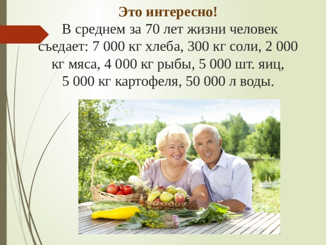 Это интересно!  В среднем за 70 лет жизни человек съедает: 7 000 кг хлеба, 300 кг соли, 2 000 кг мяса, 4 000 кг рыбы, 5 000 шт. яиц, 5 000 кг картофеля, 50 000 л воды.   