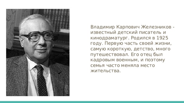 Владимир Карпович Железников - известный детский писатель и кинодраматург. Родился в 1925 году. Первую часть своей жизни, самую короткую, детство, много путешествовал. Его отец был кадровым военным, и поэтому семья часто меняла место жительства. 