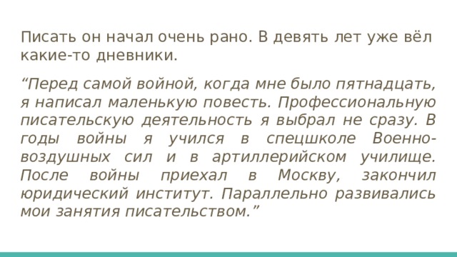 Писать он начал очень рано. В девять лет уже вёл какие-то дневники. “ Перед самой войной, когда мне было пятнадцать, я написал маленькую повесть. Профессиональную писательскую деятельность я выбрал не сразу. В годы войны я учился в спецшколе Военно-воздушных сил и в артиллерийском училище. После войны приехал в Москву, закончил юридический институт. Параллельно развивались мои занятия писательством.” 