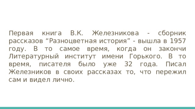 Первая книга В.К. Железникова - сборник рассказов “Разноцветная история” - вышла в 1957 году. В то самое время, когда он закончи Литературный институт имени Горького. В то время, писателя было уже 32 года. Писал Железников в своих рассказах то, что пережил сам и видел лично. 