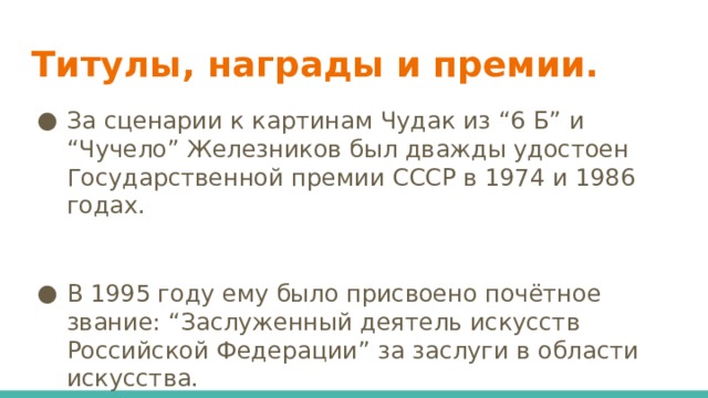 Титулы, награды и премии. За сценарии к картинам Чудак из “6 Б” и “Чучело” Железников был дважды удостоен Государственной премии СССР в 1974 и 1986 годах. В 1995 году ему было присвоено почётное звание: “Заслуженный деятель искусств Российской Федерации” за заслуги в области искусства. 
