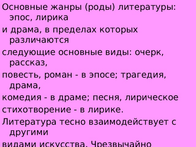 Основные жанры (роды) литературы: эпос, лирика и драма, в пределах которых различаются следующие основные виды: очерк, рассказ, повесть, роман - в эпосе; трагедия, драма, комедия - в драме; песня, лирическое стихотворение - в лирике.  Литература тесно взаимодействует с другими видами искусства. Чрезвычайно разнообразны, например, ее связи с театральным искусством по линии драматургии, инсценировок эпических произведений и художественного чтения.  