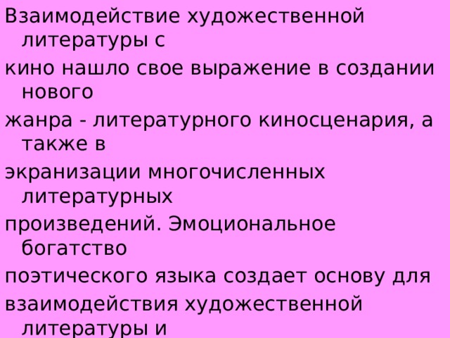 Взаимодействие художественной литературы с кино нашло свое выражение в создании нового жанра - литературного киносценария, а также в экранизации многочисленных литературных произведений. Эмоциональное богатство поэтического языка создает основу для взаимодействия художественной литературы и музыки (песня, романс, кантата, опера) . 