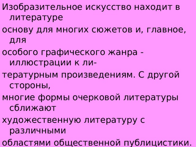 Изобразительное искусство находит в литературе основу для многих сюжетов и, главное, для особого графического жанра - иллюстрации к ли- тературным произведениям. С другой стороны, многие формы очерковой литературы сближают художественную литературу с различными областями общественной публицистики. Полнота отражения в художественной литературе общественного практики человека определяет ее многообразные связи с различными сторонами общественной идеологии в целом. 