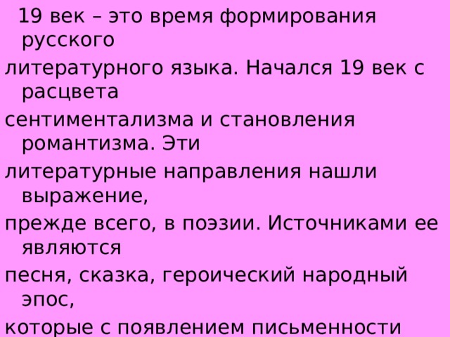  19 век – это время формирования русского литературного языка. Начался 19 век с расцвета сентиментализма и становления романтизма. Эти литературные направления нашли выражение, прежде всего, в поэзии. Источниками ее являются песня, сказка, героический народный эпос, которые с появлением письменности создают основу для развития письменного литературного творчества. 