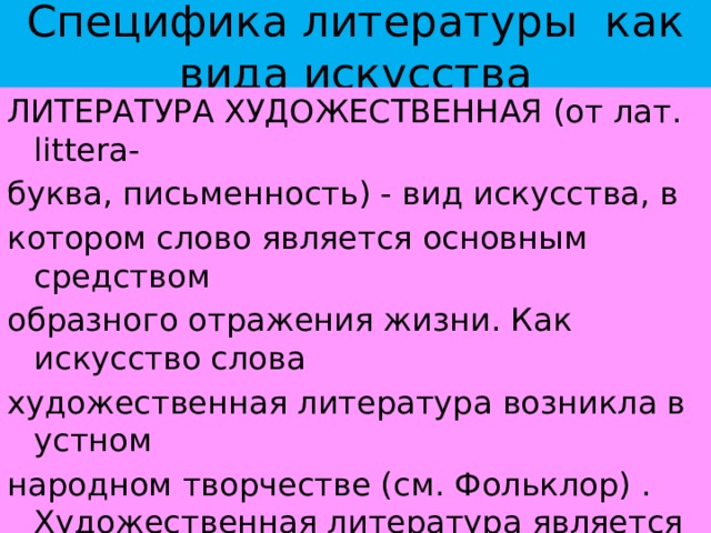Специфика литературы как вида искусства ЛИТЕРАТУРА ХУДОЖЕСТВЕННАЯ (от лат. littera- буква, письменность) - вид искусства, в котором слово является основным средством образного отражения жизни. Как искусство слова художественная литература возникла в устном народном творчестве (см. Фольклор) . Художественная литература является самым разносторонним видом искусства, наиболее полно и многогранно отражающим жизнь.   