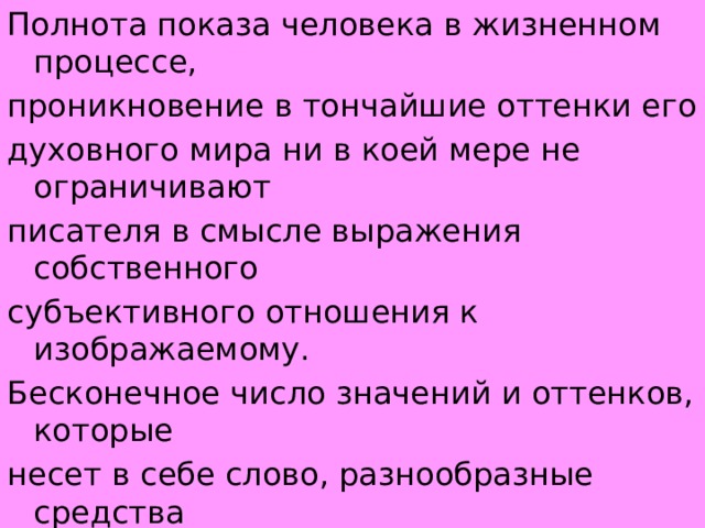 Полнота показа человека в жизненном процессе, проникновение в тончайшие оттенки его духовного мира ни в коей мере не ограничивают писателя в смысле выражения собственного субъективного отношения к изображаемому. Бесконечное число значений и оттенков, которые несет в себе слово, разнообразные средства словесного изображения (эпитеты, метафоры, оттенки интонации и т. д. ) 