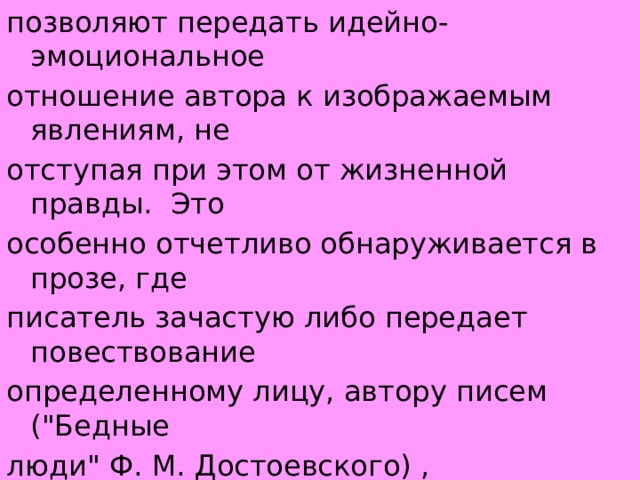 позволяют передать идейно-эмоциональное отношение автора к изображаемым явлениям, не отступая при этом от жизненной правды.  Это особенно отчетливо обнаруживается в прозе, где писатель зачастую либо передает повествование определенному лицу, автору писем (