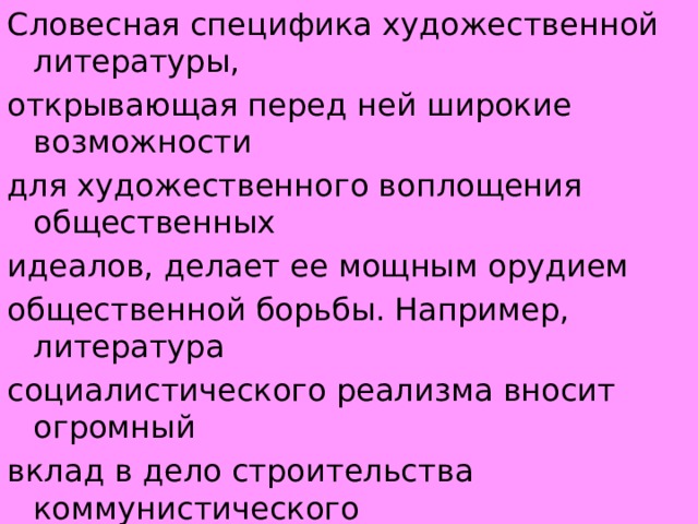 Словесная специфика художественной литературы, открывающая перед ней широкие возможности для художественного воплощения общественных идеалов, делает ее мощным орудием общественной борьбы. Например, литература социалистического реализма вносит огромный вклад в дело строительства коммунистического общества. 