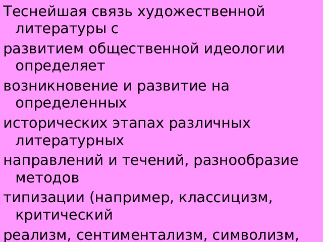 Теснейшая связь художественной литературы с развитием общественной идеологии определяет возникновение и развитие на определенных исторических этапах различных литературных направлений и течений, разнообразие методов типизации (например, классицизм, критический реализм, сентиментализм, символизм, социалистический реализм) , своебразие конкретных проявлений в области языка, сюжета, литературных жанров и т. д. 